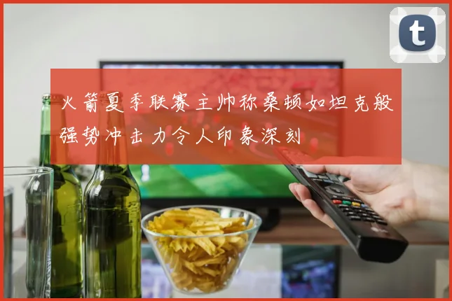 火箭夏季联赛主帅称桑顿如坦克般强势冲击力令人印象深刻