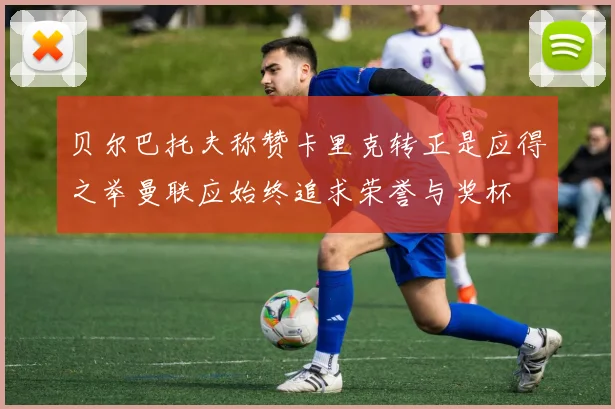贝尔巴托夫称赞卡里克转正是应得之举曼联应始终追求荣誉与奖杯