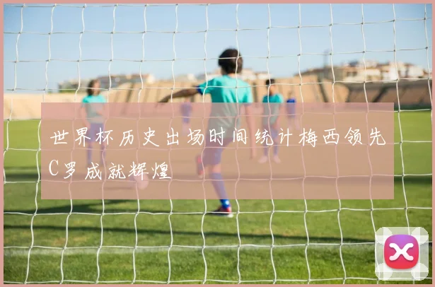 世界杯历史出场时间统计梅西领先C罗成就辉煌