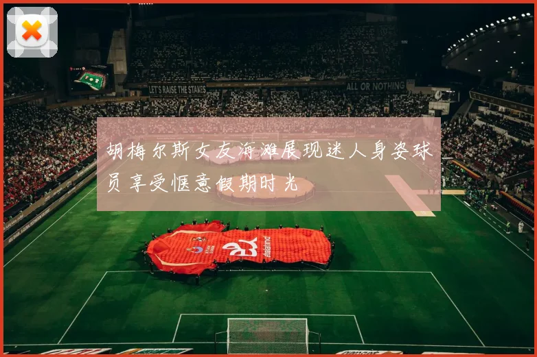 胡梅尔斯女友海滩展现迷人身姿球员享受惬意假期时光