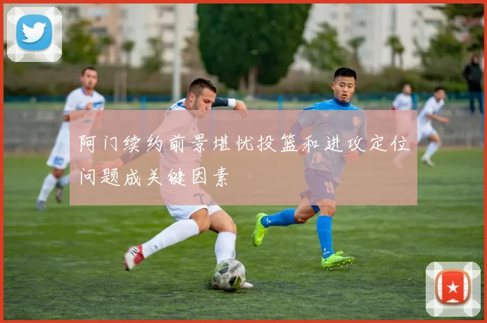 阿门续约前景堪忧投篮和进攻定位问题成关键因素