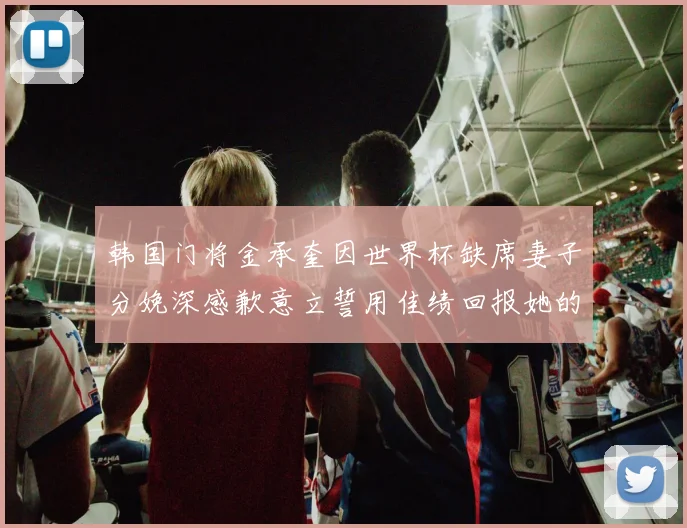 韩国门将金承奎因世界杯缺席妻子分娩深感歉意立誓用佳绩回报她的支持与爱