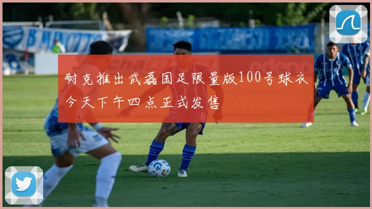 耐克推出武磊国足限量版100号球衣今天下午四点正式发售