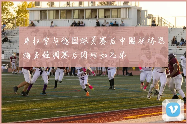 库拉索与德国球员赛后中圈祈祷恩梅查强调赛后团结如兄弟