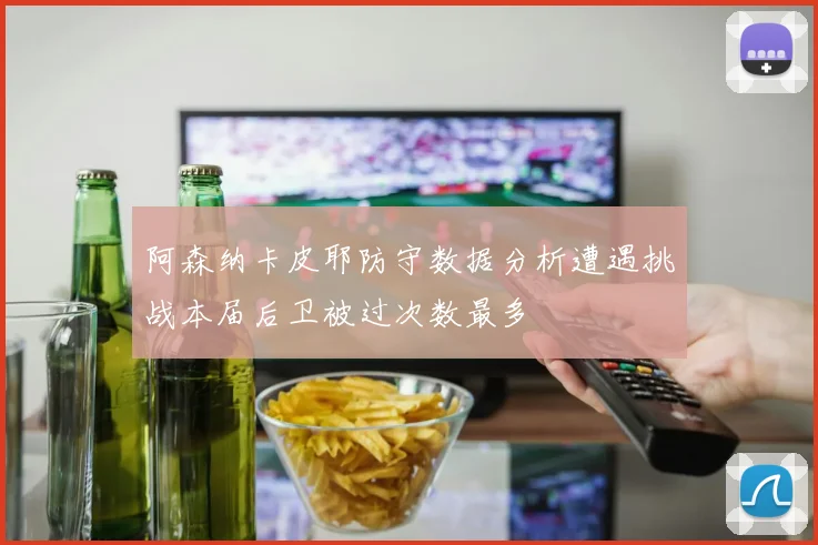 阿森纳卡皮耶防守数据分析遭遇挑战本届后卫被过次数最多