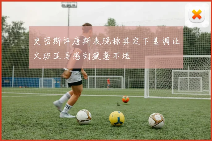 史密斯评唐斯表现称其定下基调让文班亚马感到疲惫不堪