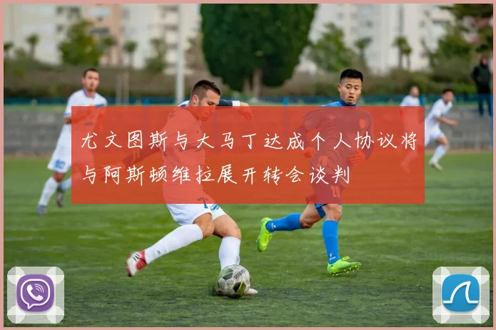 尤文图斯与大马丁达成个人协议将与阿斯顿维拉展开转会谈判