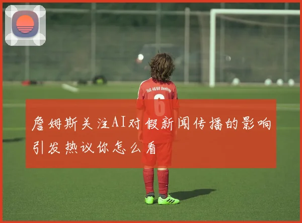 詹姆斯关注AI对假新闻传播的影响引发热议你怎么看