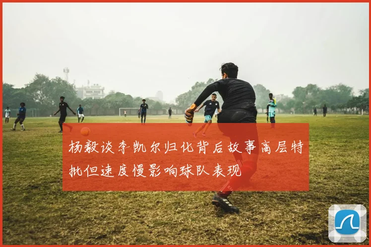 杨毅谈李凯尔归化背后故事高层特批但速度慢影响球队表现