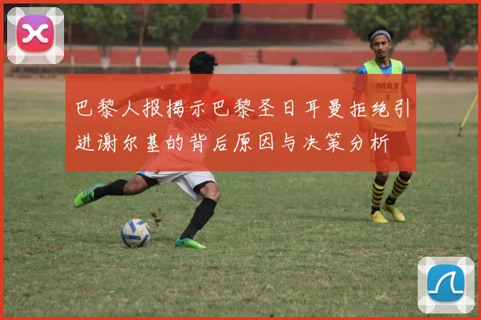 巴黎人报揭示巴黎圣日耳曼拒绝引进谢尔基的背后原因与决策分析