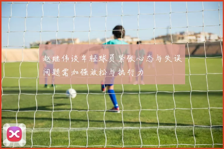 赵继伟谈年轻球员紧张心态与失误问题需加强放松与执行力